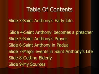 Table Of Contents   Slide 3-Saint Anthony’s Early Life  Slide 4-Saint Anthony’ becomes a preacher  Slide 5-Saint Anthony’s Prayer   Slide 6-Saint Anthony in Padua Slide 7-Major events in Saint Anthony’s Life Slide 8-Getting Elderly Slide 9-My Sources 