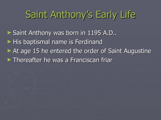 Saint Anthony’s Early Life Saint Anthony was born in 1195 A.D.. His baptismal name is Ferdinand  At age 15 he entered the order of Saint Augustine Thereafter he was a Franciscan friar 