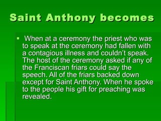Saint Anthony becomes a preacher When at a ceremony the priest who was to speak at the ceremony had fallen with a contagious illness and couldn’t speak. The host of the ceremony asked if any of the Franciscan friars could say the speech. All of the friars backed down except for Saint Anthony. When he spoke to the people his gift for preaching was revealed. 