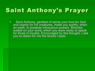 Saint Anthony’s Prayer Saint Anthony, gentlest of saints your love for God and charity for his creatures, made you worthy, when on earth, to possess miraculous powers. Miracles waited on your word, which you were ready to speak for those in trouble. Encouraged by this thought, I ask you to obtain for me the favors I seek. 