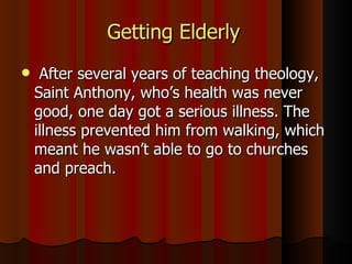 Getting Elderly  After several years of teaching theology, Saint Anthony, who’s health was never good, one day got a serious illness. The illness prevented him from walking, which meant he wasn’t able to go to churches and preach. 