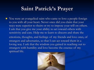 Saint Patrick’s Prayer You were an evangelical saint who came to love a people foreign to you with all your heart. Never once did you claim that your ways were superior to theirs or try to impose your will on others. I ask that you give me your ability to act toward others with sensitivity and care. Help me to learn to discern and share the emotions, thoughts, and feelings   of my friends and love ones, of strangers and adversaries, so that I can act toward them in a loving way. I ask that the wisdom you gained in reaching out to strangers with humility and love become the essence of my spiritual life.  