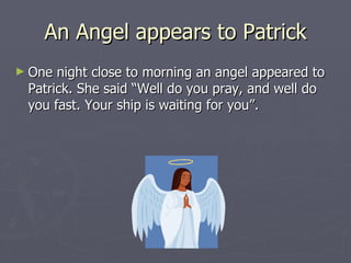 An Angel appears to Patrick One night close to morning an angel appeared to Patrick. She said “Well do you pray, and well do you fast. Your ship is waiting for you”.  