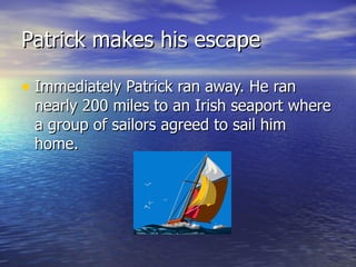 Patrick makes his escape Immediately Patrick ran away. He ran nearly 200 miles to an Irish seaport where a group of sailors agreed to sail him home. 