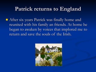 Patrick returns to England After six years Patrick was finally home and reunited with his family an friends. At home he began to awaken by voices that implored me to return and save the souls of the Irish.  