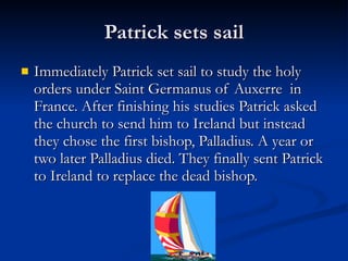 Patrick sets sail Immediately Patrick set sail to study the holy orders under Saint Germanus of Auxerre  in France. After finishing his studies Patrick asked the church to send him to Ireland but instead they chose the first bishop, Palladius. A year or two later Palladius died. They finally sent Patrick to Ireland to replace the dead bishop. 