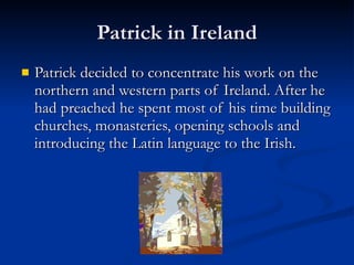 Patrick in Ireland Patrick decided to concentrate his work on the northern and western parts of Ireland. After he had preached he spent most of his time building churches, monasteries, opening schools and introducing the Latin language to the Irish.  