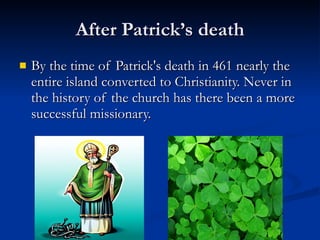 After Patrick’s death By the time of Patrick's death in 461 nearly the entire island converted to Christianity. Never in the history of the church has there been a more successful missionary.  