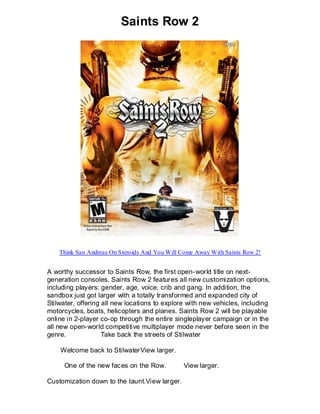 Saints Row 2




    Think San Andreas On Steroids And You Will Come Away With Saints Row 2!


A worthy successor to Saints Row, the first open-world title on next-
generation consoles, Saints Row 2 features all new customization options,
including players: gender, age, voice, crib and gang. In addition, the
sandbox just got larger with a totally transformed and expanded city of
Stilwater, offering all new locations to explore with new vehicles, including
motorcycles, boats, helicopters and planes. Saints Row 2 will be playable
online in 2-player co-op through the entire singleplayer campaign or in the
all new open-world competitive multiplayer mode never before seen in the
genre.              Take back the streets of Stilwater

    Welcome back to StilwaterView larger.

     One of the new faces on the Row.          View larger.

Customization down to the taunt.View larger.
 