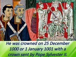 He was crowned on 25 December
1000 or 1 January 1001 with a
crown sent by Pope Sylvester II.
 