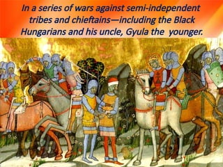 In a series of wars against semi-independent
tribes and chieftains—including the Black
Hungarians and his uncle, Gyula the younger.
 