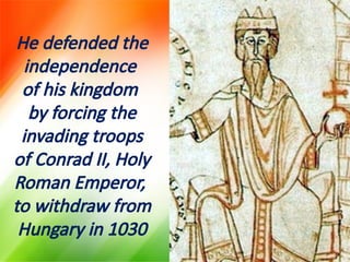 He defended the
independence
of his kingdom
by forcing the
invading troops
of Conrad II, Holy
Roman Emperor,
to withdraw from
Hungary in 1030
 