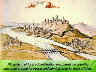 His system of local administration was based on counties
organized around fortresses and administered by royal officials.
 