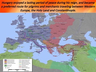 Hungary enjoyed a lasting period of peace during his reign, and became
a preferred route for pilgrims and merchants traveling between Western
Europe, the Holy Land and Constantinople.
 