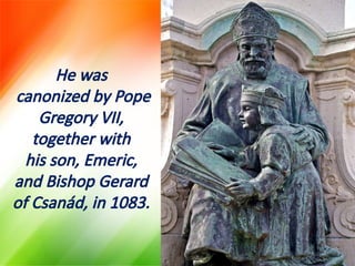 He was
canonized by Pope
Gregory VII,
together with
his son, Emeric,
and Bishop Gerard
of Csanád, in 1083.
 