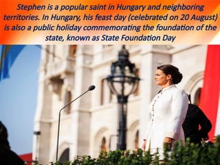 Stephen is a popular saint in Hungary and neighboring
territories. In Hungary, his feast day (celebrated on 20 August)
is also a public holiday commemorating the foundation of the
state, known as State Foundation Day
 
