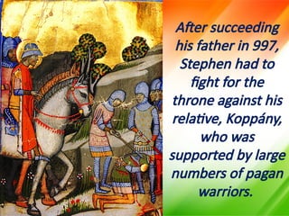 After succeeding
his father in 997,
Stephen had to
fight for the
throne against his
relative, Koppány,
who was
supported by large
numbers of pagan
warriors.
 