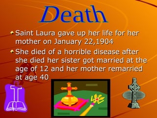 Saint Laura gave up her life for her mother on January 22,1904 She died of a horrible disease after she died her sister got married at the age of 12 and her mother remarried at age 40 Death 