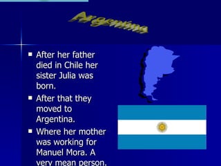 After her father died in Chile her sister Julia was born. After that they moved to Argentina. Where her mother was working for Manuel Mora. A very mean person. Argentina 