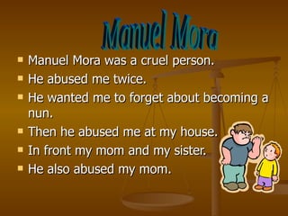 Manuel Mora was a cruel person. He abused me twice. He wanted me to forget about becoming a nun. Then he abused me at my house. In front my mom and my sister. He also abused my mom. Manuel Mora 