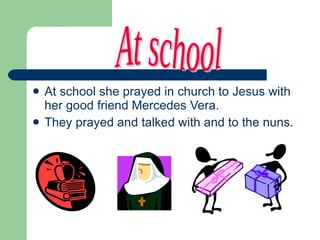 At school she prayed in church to Jesus with her good friend Mercedes Vera. They prayed and talked with and to the nuns. At school 