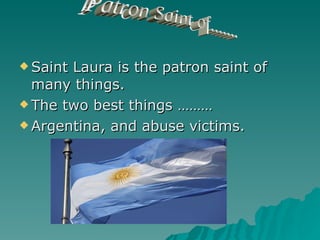 Saint Laura is the patron saint of many things. The two best things ……… Argentina, and abuse victims. Patron Saint of....... 