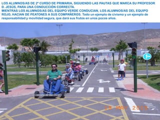 LOS ALUMNOS/AS DE 2º CURSO DE PRIMARIA, SIGUIENDO LAS PAUTAS QUE MARCA SU PROFESOR
D. JESÚS, PARA UNA CONDUCCIÓN CORRECTA.
MIENTRAS LOS ALUMNOS/AS DEL EQUIPO VERDE CONDUCIAN, LOS ALUMNOS/AS DEL EQUIPO
ROJO, HACIAN DE PEATONES A SUS COMPAÑEROS. Todo un ejemplo de civismo y un ejemplo de
responsabilidad y movilidad segura, que dará sus frutos en unos pocos años.
 