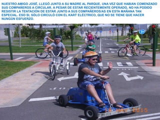 NUESTRO AMIGO JOSÉ, LLEGÓ JUNTO A SU MADRE AL PARQUE, UNA VEZ QUE HABIAN COMENZADO
SUS COMPAÑEROS A CIRCULAR. A PESAR DE ESTAR RECIENTEMENTE OPERADO, NO HA PODIDO
RESISTIR LA TENTACIÓN DE ESTAR JUNTO A SUS COMPAÑEROS/AS EN ESTA MAÑANA TAN
ESPECIAL. ESO SI, SÓLO CIRCULÓ CON EL KART ELÉCTRICO, QUE NO SE TIENE QUE HACER
NUNGÚN ESFUERZO.
 