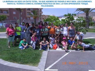 LA MAÑANA HA SIDO UN ÉXITO TOTAL, YA QUE ADEMÁS DE PASARLO MUY BIEN, LOS EXÁMENES,
TANTO EL TEÓRICO COMO EL ÉXAMEN PRÁCTICO DE BICI, LO HAN APROBADOS TOD@S.
FELICIDADES.
 