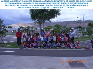 LA SEÑO ALMUDENA Y D. ANICETO CON LOS ALUMNOS/AS DE INFANTIL DE 5 AÑOS DEL C.E.I.P. SAINT
SYLVAIN D´ANJOU, JUNTOS CON ALGUNOS DE LOS PADRES Y MADRES, QUE NO QUISIERON
PERDERSE LA EXPERIENCIA DE DISFRUTAR CON SUS HIJOS/AS DE UNA MAÑANA INTENSA Y
EMOCIONANTE, DONDE TOD@S SE LO PASARON A LO GRANDE.
 