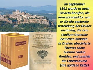 Im September
1261 wurde er nach
Orvieto berufen; als
Konventuallektor war
er für die pastorale
Ausbildung der Brüder
zustä...