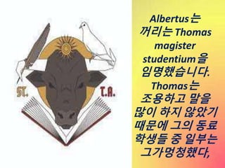 Albertus는
꺼리는 Thomas
magister
studentium을
임명했습니다.
Thomas는
조용하고 말을
많이 하지 않았기
때문에 그의 동료
학생들 중 일부는
그가멍청했다,
 