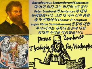 Baccalaureus Sententiarum(Sentences
학사)이 되자 그는 마지막 3년 동안
Peter Lombard의 Sentences에 대해
논평했습니다. 그의 네 가지 신학 종합
중 첫 번째에서 Thoma...