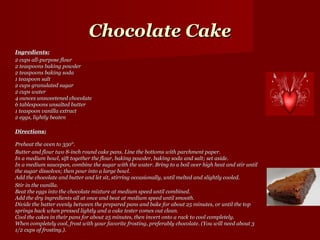 Chocolate Cake
Ingredients:
2 cups all-purpose flour
2 teaspoons baking powder
2 teaspoons baking soda
1 teaspoon salt
2 cups granulated sugar
2 cups water
4 ounces unsweetened chocolate
6 tablespoons unsalted butter
1 teaspoon vanilla extract
2 eggs, lightly beaten

Directions:

Preheat the oven to 350°.
Butter and flour two 8-inch round cake pans. Line the bottoms with parchment paper.
In a medium bowl, sift together the flour, baking powder, baking soda and salt; set aside.
In a medium saucepan, combine the sugar with the water. Bring to a boil over high heat and stir until
the sugar dissolves; then pour into a large bowl.
Add the chocolate and butter and let sit, stirring occasionally, until melted and slightly cooled.
Stir in the vanilla.
Beat the eggs into the chocolate mixture at medium speed until combined.
Add the dry ingredients all at once and beat at medium speed until smooth.
Divide the batter evenly between the prepared pans and bake for about 25 minutes, or until the top
springs back when pressed lightly and a cake tester comes out clean.
Cool the cakes in their pans for about 25 minutes, then invert onto a rack to cool completely.
When completely cool, frost with your favorite frosting, preferably chocolate. (You will need about 3
1/2 cups of frosting.).
 