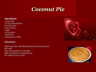Coconut Pie
Ingredients:
2 cups milk
1/3 cup melted butter
3/4 cup sugar
1 cup coconut
3 eggs
1/2 cup flour
1 dash salt
2 teaspoons vanilla

Directions:

Melt butter then add all ingredients into mixing bowl.
Mix well.
Pour into greased 10" pie plate.
Bake 40 minutes at 350F degrees.
Pie makes its own crust!
 
