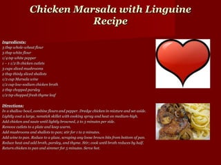 Chicken Marsala with Linguine
                           Recipe
Ingredients:
3 tbsp whole-wheat flour
3 tbsp white flour
1/4 tsp white pepper
1 – 1 1/2 lb chicken cutlets
3 cups sliced mushrooms
2 tbsp thinly sliced shallots
1/2 cup Marsala wine
1/2 cup low-sodium chicken broth
2 tbsp chopped parsley
1/2 tsp chopped fresh thyme leaf

Directions:
In a shallow bowl, combine flours and pepper. Dredge chicken in mixture and set aside.
Lightly coat a large, nonstick skillet with cooking spray and heat on medium-high.
Add chicken and saute until lightly browned, 2 to 3 minutes per side.
Remove cutlets to a plate and keep warm.
Add mushrooms and shallots to pan; stir for 1 to 2 minutes.
Add wine to pan. Reduce to a glaze, scraping any loose brown bits from bottom of pan.
Reduce heat and add broth, parsley, and thyme. Stir; cook until broth reduces by half.
Return chicken to pan and simmer for 5 minutes. Serve hot.
 