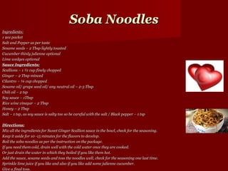 Soba Noodles
Ingredients:
1 9oz packet
Salt and Pepper as per taste
Sesame seeds – 2 Tbsp lightly toasted
Cucumber thinly julienne optional
Lime wedges optional
Sauce Ingredients:
Scallions – 1 ½ cup finely chopped
Ginger – 2 Tbsp minced
Cilantro – ¼ cup chopped
Sesame oil/ grape seed oil/ any neutral oil – 2-3 Tbsp
Chili oil – 2 tsp
Soy sauce – 1Tbsp
Rice wine vinegar – 2 Tbsp
Honey – 2 Tbsp
Salt – 1 tsp, as soy sauce is salty too so be careful with the salt / Black pepper – 1 tsp

Directions:
Mix all the ingredients for Sweet Ginger Scallion sauce in the bowl, check for the seasoning.
Keep it aside for 10 -15 minutes for the flavors to develop.
Boil the soba noodles as per the instruction on the package.
If you need them cold, drain well with the cold water once they are cooked.
Or just drain the water in which they boiled if you like them hot.
Add the sauce, sesame seeds and toss the noodles well, check for the seasoning one last time.
Sprinkle lime juice if you like and also if you like add some julienne cucumber.
Give a final toss.
 