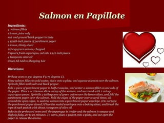 Salmon en Papillote
Ingredients:
4 salmon fillets
1 lemon, juice only
salt and ground black pepper to taste
4 12x18-inch pieces of parchment paper
1 lemon, thinly sliced
1/2 cup green onions, chopped
8 spears fresh asparagus, cut into 1-1/2 inch pieces
4 teaspoons olive oil
Check All Add to Shopping List

Directions:

Preheat oven to 350 degrees F (175 degrees C).
Rinse salmon fillets in cold water, place onto a plate, and squeeze a lemon over the salmon.
Sprinkle fillets with salt and black pepper.
Fold a piece of parchment paper in half crosswise, and center a salmon fillet on one side of
the paper. Place 1 or 2 lemon slices on top of the salmon, and surround with 2 cut-up
asparagus spears. Sprinkle 2 tablespoons of green onion over the lemon slices, and fold the
parchment paper over the salmon. Fold the edges of the paper over several times, all
around the open edges, to seal the salmon into a parchment paper envelope. (Do not tape
the parchment paper closed.) Place the sealed envelopes onto a baking sheet, and brush the
tops of each packet with about 1 teaspoon of olive oil.
Bake in the preheated oven until the asparagus is tender and the salmon is opaque and
slightly flaky, 20 to 25 minutes. To serve, place a packet onto a plate, and cut open the
paper to release the aroma.
 