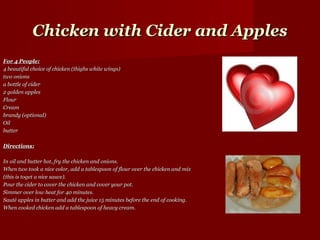 Chicken with Cider and Apples
For 4 People:
4 beautiful choice of chicken (thighs white wings)
two onions
a bottle of cider
2 golden apples
Flour
Cream
brandy (optional)
Oil
butter

Directions:

In oil and butter hot, fry the chicken and onions.
When two took a nice color, add a tablespoon of flour over the chicken and mix
(this is toget a nice sauce).
Pour the cider to cover the chicken and cover your pot.
Simmer over low heat for 40 minutes.
Sauté apples in butter and add the juice 15 minutes before the end of cooking.
When cooked chicken add a tablespoon of heavy cream.
 