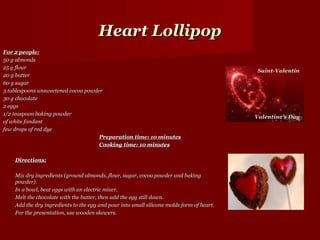 Heart Lollipop
For 2 people:
50 g almonds
25 g flour
20 g butter
60 g sugar
3 tablespoons unsweetened cocoa powder
30 g chocolate
2 eggs
1/2 teaspoon baking powder
of white fondant
few drops of red dye
                                     Preparation time: 10 minutes
                                     Cooking time: 10 minutes

    Directions:

    Mix dry ingredients (ground almonds, flour, sugar, cocoa powder and baking
    powder).
    In a bowl, beat eggs with an electric mixer.
    Melt the chocolate with the butter, then add the egg still down.
    Add the dry ingredients to the egg and pour into small silicone molds form of heart.
    For the presentation, use wooden skewers.
 