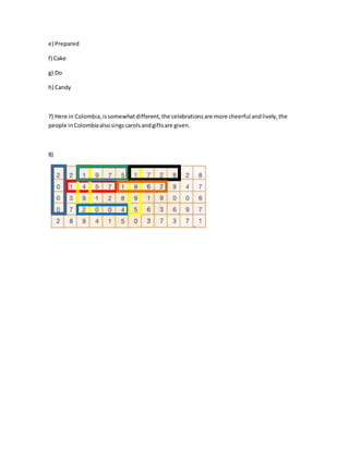 e) Prepared 
f) Cake 
g) Do 
h) Candy 
7) Here in Colombia, is somewhat different, the celebrations are more cheerful and lively, the 
people in Colombia also sings carols and gifts are given. 
8) 
