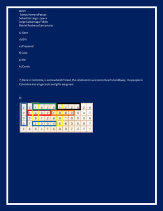 BiOrt 
Tomás Herrera Passos 
Sebastián Largo Lopera 
Jorge Saldarriaga Tobón 
Daniel Restrepo Santamaría 
c) Gave 
d) Gift 
e) Prepared 
f) Cake 
g) Do 
h) Candy 
7) Here in Colombia, is somewhat different, the celebrations are more cheerful and lively, the people in 
Colombia also sings carols and gifts are given. 
8) 
