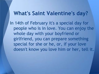 What's Saint Valentine's day?
In 14th of February it's a special day for
  people who is in love. You can enjoy the
  whole day with your boyfriend or
  girlfriend, you can prepare something
  special for she or he, or, if your love
  doesn't know you love him or her, tell it.
 