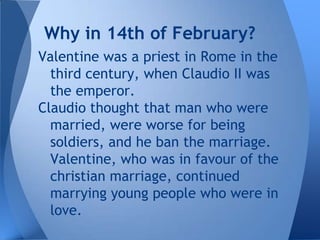 Why in 14th of February?
Valentine was a priest in Rome in the
  third century, when Claudio II was
  the emperor.
Claudio thought that man who were
  married, were worse for being
  soldiers, and he ban the marriage.
  Valentine, who was in favour of the
  christian marriage, continued
  marrying young people who were in
  love.
 
