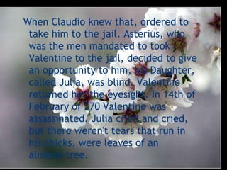 When Claudio knew that, ordered to
 take him to the jail. Asterius, who
 was the men mandated to took
 Valentine to the jail, decided to give
 an opportunity to him, his Daughter,
 called Julia, was blind. Valentine
 returned her the eyesight. In 14th of
 February of 270 Valentine was
 assassinated. Julia cried and cried,
 but there weren't tears that run in
 his chicks, were leaves of an
 almond-tree.
 