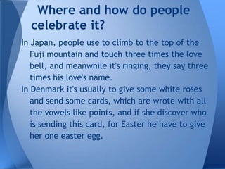 Where and how do people
  celebrate it?
In Japan, people use to climb to the top of the
   Fuji mountain and touch three times the love
   bell, and meanwhile it's ringing, they say three
   times his love's name.
In Denmark it's usually to give some white roses
   and send some cards, which are wrote with all
   the vowels like points, and if she discover who
   is sending this card, for Easter he have to give
   her one easter egg.
 