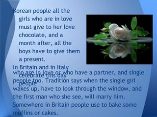Korean people all the
   girls who are in love
   must give to her love
   chocolate, and a
   month after, all the
   boys have to give them
   a present.
In Britain and in Italy
who are in love or who have a partner, and single
   celebrate this day
people too. Tradition says when the single girl
   people
wakes up, have to look through the window, and
the first man who she see, will marry him.
Somewhere in Britain people use to bake some
muffins or cakes.
 