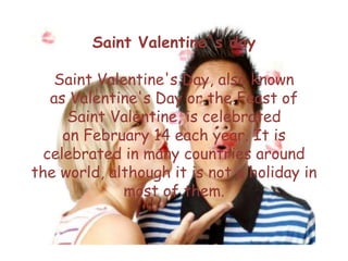 Saint Valentine´s day
Saint Valentine's Day, also known
as Valentine's Day or the Feast of
Saint Valentine, is celebrated
on February 14 each year. It is
celebrated in many countries around
the world, although it is not a holiday in
most of them.
 