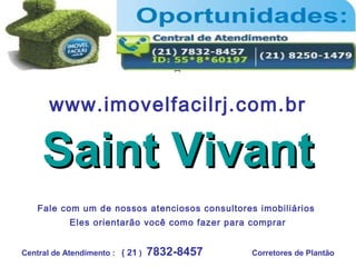 www.imovelfacilrj.com.br
Saint VivantSaint Vivant
Central de Atendimento : ( 21 ) 7832-8457 Corretores de Plantão
Fale com um de nossos atenciosos consultores imobiliários
Eles orientarão você como fazer para comprar
 