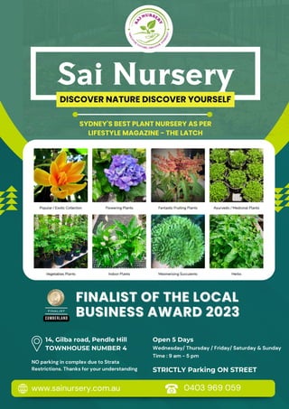 CUMBERLAND
FINALIST
FINALIST
DISCOVER NATURE DISCOVER YOURSELF
Sai Nursery
www.sainursery.com.au 0403 969 059
NO parking in complex due to Strata
Restrictions. Thanks for your understanding
14, Gilba road, Pendle Hill
TOWNHOUSE NUMBER 4
Open 5 Days
Wednesday/ Thursday / Friday/ Saturday & Sunday
Time : 9 am - 5 pm
SYDNEY'S BEST PLANT NURSERY AS PER
LIFESTYLE MAGAZINE - THE LATCH
FINALIST OF THE LOCAL
FINALIST OF THE LOCAL
BUSINESS AWARD 2023
BUSINESS AWARD 2023
STRICTLY Parking ON STREET
 